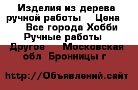 Изделия из дерева ручной работы  › Цена ­ 1 - Все города Хобби. Ручные работы » Другое   . Московская обл.,Бронницы г.